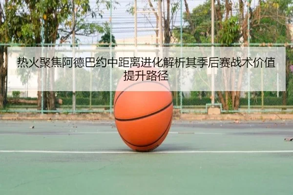 热火聚焦阿德巴约中距离进化解析其季后赛战术价值提升路径