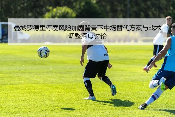 曼城罗德里停赛风险加剧背景下中场替代方案与战术调整深度讨论